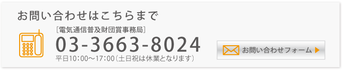 お問い合わせ先[電気通信普及財団事務局]　電話：03-3663-8024（平日10:00～17:00、土日祝休業）