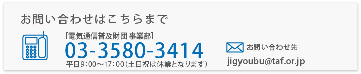 お問い合わせ先[電気通信普及財団 事業部]　電話：03-3580-3414（平日10:00～16:00、土日祝休業）　メール：jigyoubu@taf.or.jp